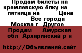 Продам билеты на кремлевскую ёлку на 29.12 пятница на 10.00 › Цена ­ 5 000 - Все города, Москва г. Другое » Продам   . Амурская обл.,Архаринский р-н